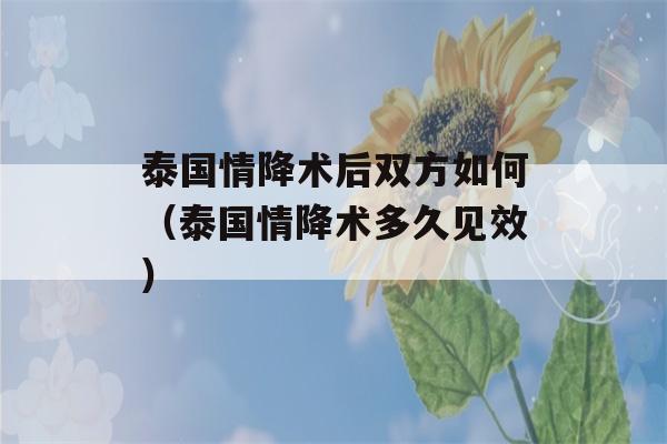 泰国情降术后双方如何（泰国情降术多久见效）