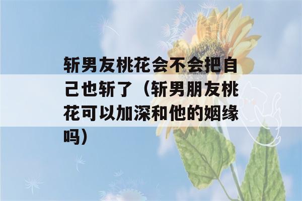 斩男友桃花会不会把自己也斩了（斩男朋友桃花可以加深和他的姻缘吗）