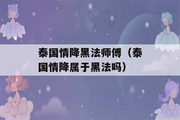 泰国情降黑法师傅（泰国情降属于黑法吗）