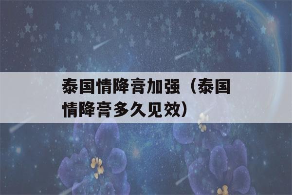 泰国情降膏加强（泰国情降膏多久见效）