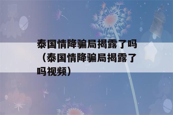 泰国情降骗局揭露了吗（泰国情降骗局揭露了吗视频）