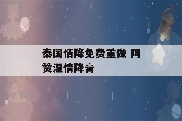 泰国情降免费重做 阿赞湿情降膏