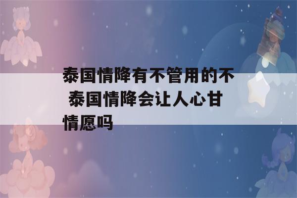 泰国情降有不管用的不 泰国情降会让人心甘情愿吗