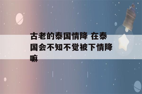 古老的泰国情降 在泰国会不知不觉被下情降嘛