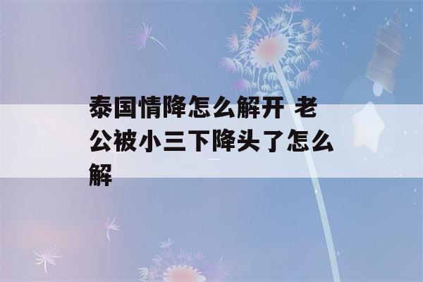 泰国情降怎么解开 老公被小三下降头了怎么解