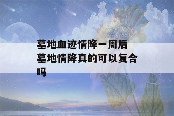 墓地血迹情降一周后 墓地情降真的可以复合吗