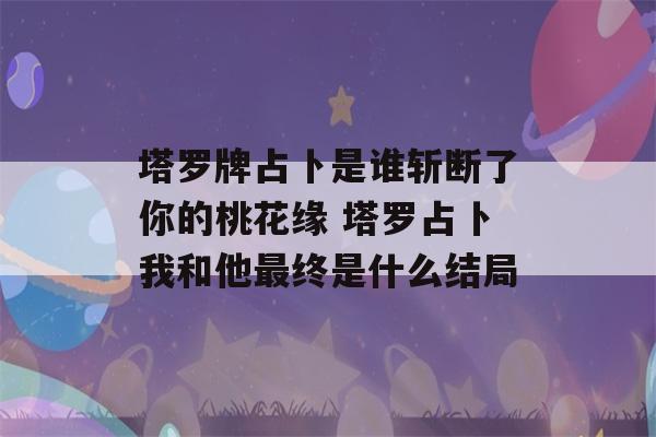 塔罗牌占卜是谁斩断了你的桃花缘 塔罗占卜我和他最终是什么结局