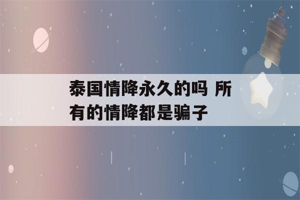 泰国情降永久的吗 所有的情降都是骗子