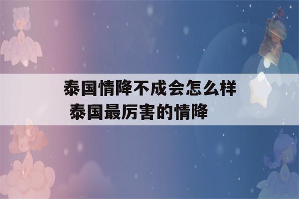 泰国情降不成会怎么样 泰国最厉害的情降