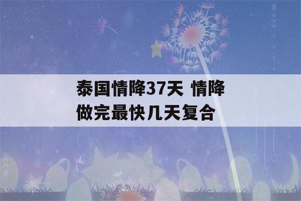 泰国情降37天 情降做完最快几天复合