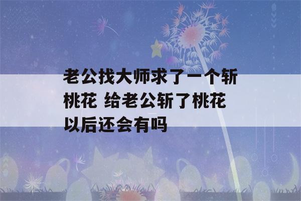 老公找大师求了一个斩桃花 给老公斩了桃花以后还会有吗