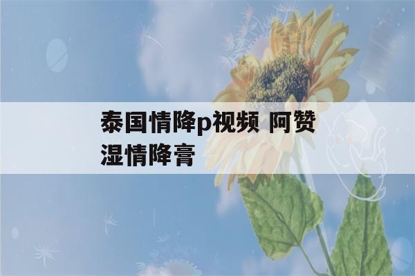 泰国情降p视频 阿赞湿情降膏