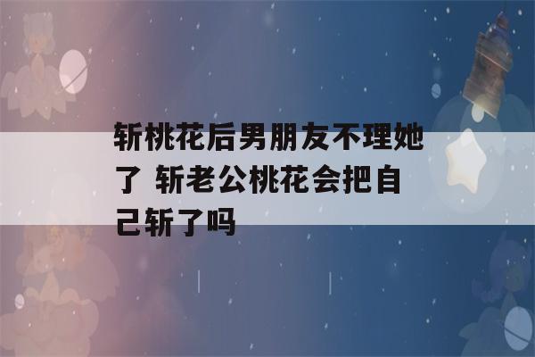 斩桃花后男朋友不理她了 斩老公桃花会把自己斩了吗