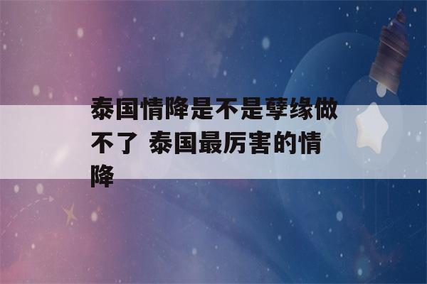 泰国情降是不是孽缘做不了 泰国最厉害的情降