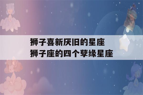 狮子喜新厌旧的星座 狮子座的四个孽缘星座