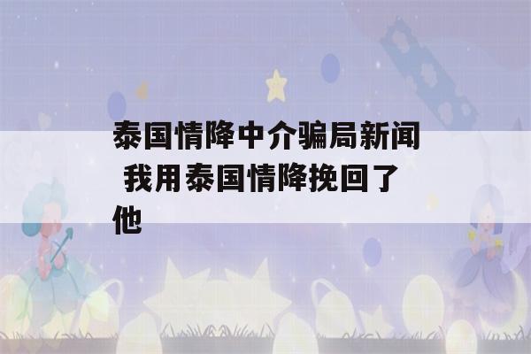 泰国情降中介骗局新闻 我用泰国情降挽回了他