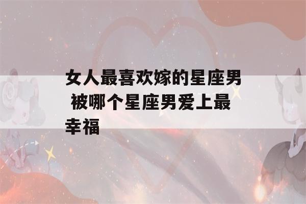 女人最喜欢嫁的星座男 被哪个星座男爱上最幸福