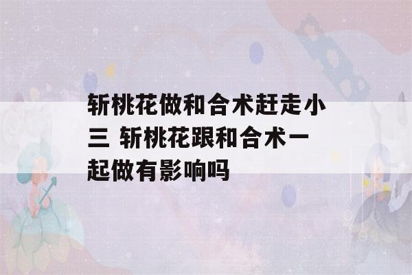 斩桃花做和合术赶走小三 斩桃花跟和合术一起做有影响吗