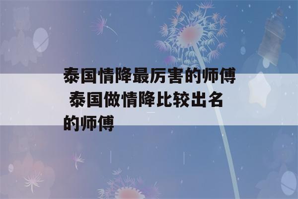 泰国情降最厉害的师傅 泰国做情降比较出名的师傅