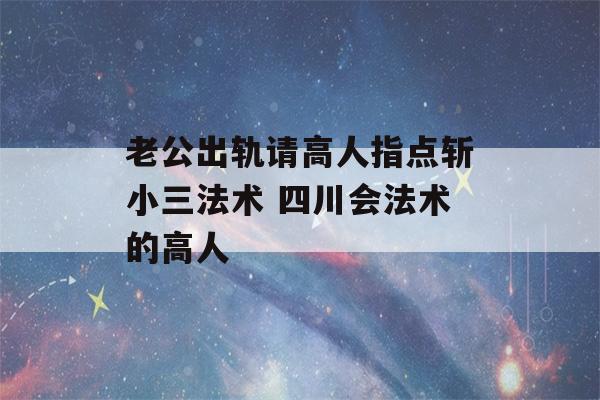 老公出轨请高人指点斩小三法术 四川会法术的高人