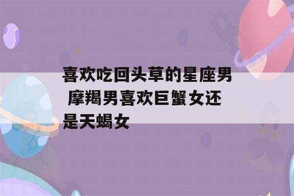 喜欢吃回头草的星座男 摩羯男喜欢巨蟹女还是天蝎女