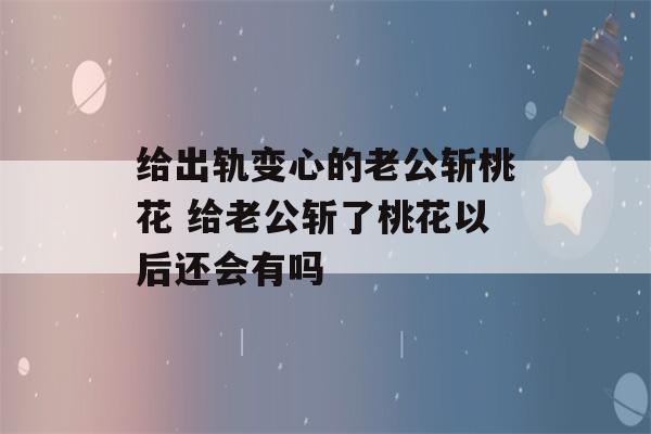 给出轨变心的老公斩桃花 给老公斩了桃花以后还会有吗