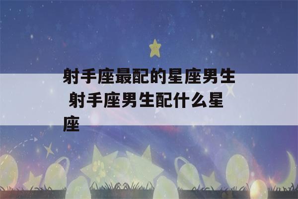 射手座最配的星座男生 射手座男生配什么星座