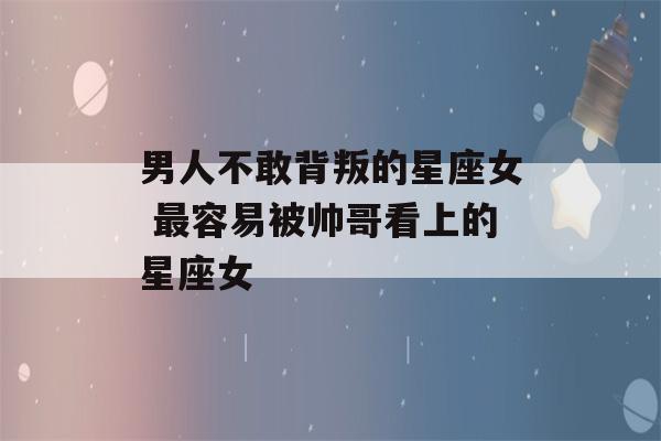 男人不敢背叛的星座女 最容易被帅哥看上的星座女