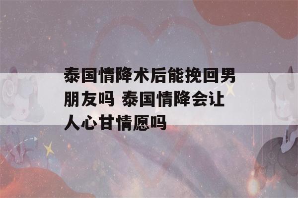 泰国情降术后能挽回男朋友吗 泰国情降会让人心甘情愿吗