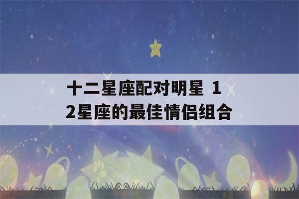 十二星座配对明星 12星座的最佳情侣组合