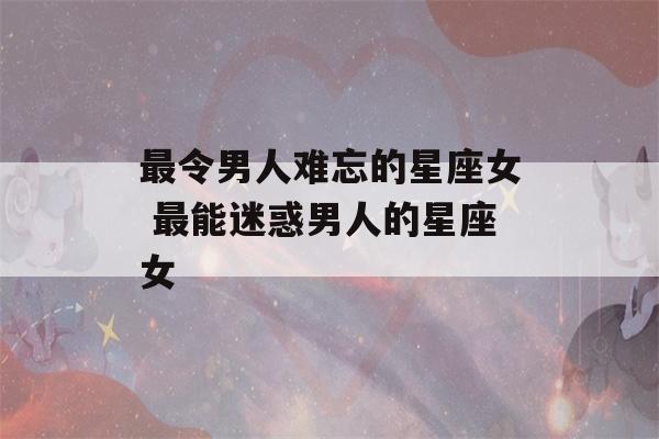 最令男人难忘的星座女 最能迷惑男人的星座女