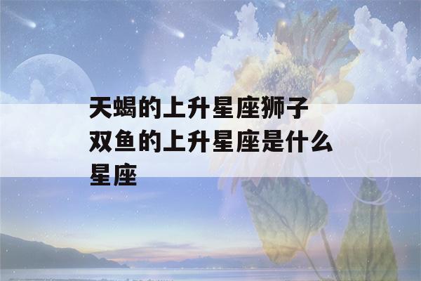 天蝎的上升星座狮子 双鱼的上升星座是什么星座