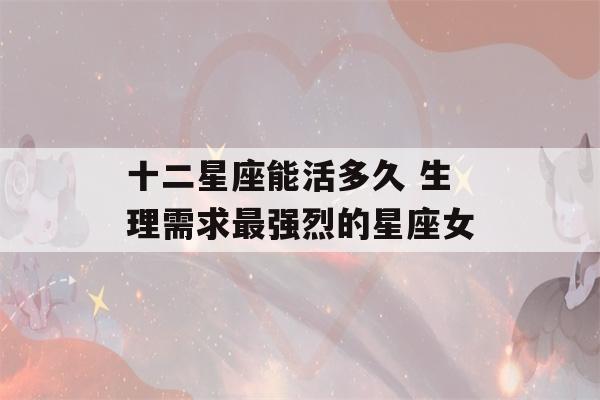 十二星座能活多久 生理需求最强烈的星座女