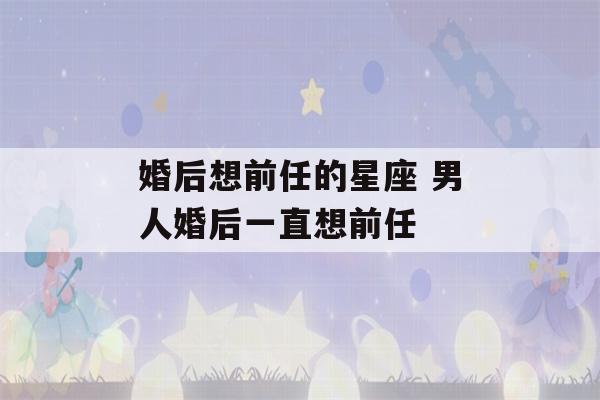 婚后想前任的星座 男人婚后一直想前任