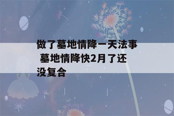 做了墓地情降一天法事 墓地情降快2月了还没复合