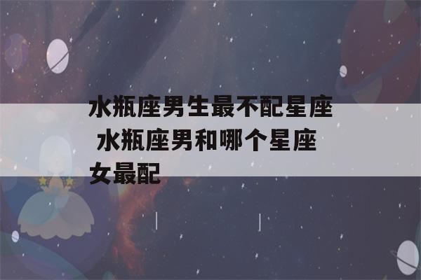 水瓶座男生最不配星座 水瓶座男和哪个星座女最配