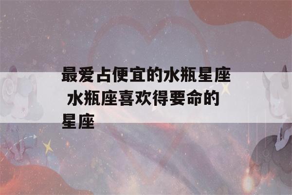 最爱占便宜的水瓶星座 水瓶座喜欢得要命的星座