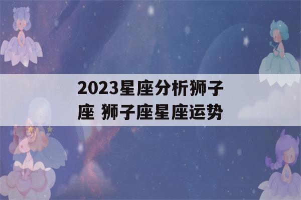 2023星座分析狮子座 狮子座星座运势