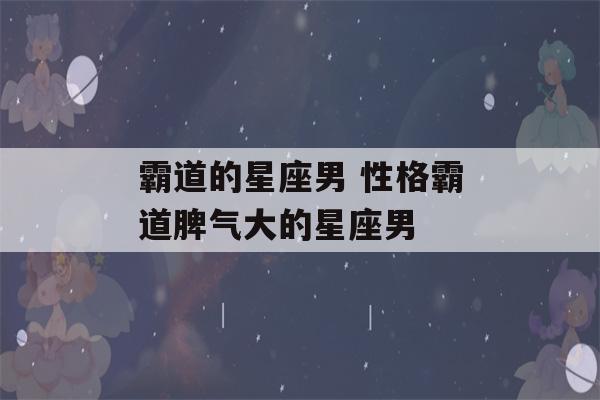 霸道的星座男 性格霸道脾气大的星座男