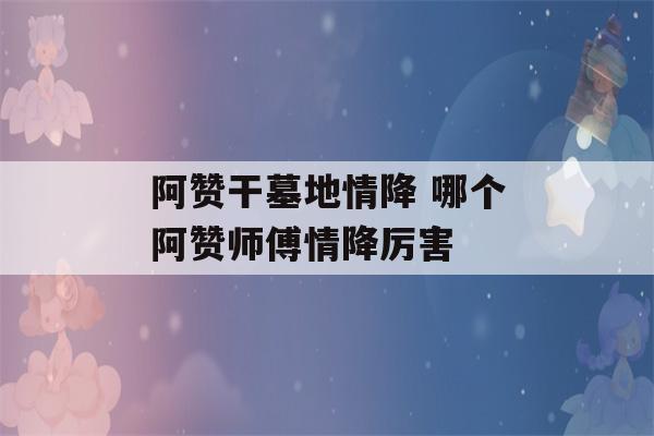 阿赞干墓地情降 哪个阿赞师傅情降厉害