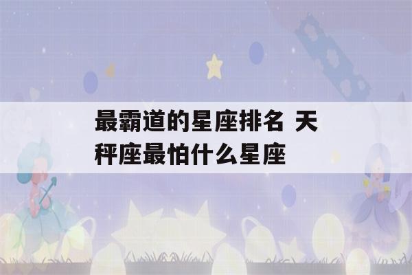 最霸道的星座排名 天秤座最怕什么星座