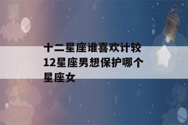 十二星座谁喜欢计较 12星座男想保护哪个星座女