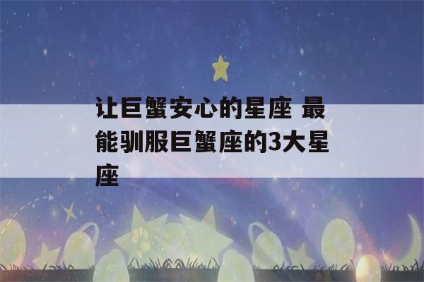 让巨蟹安心的星座 最能驯服巨蟹座的3大星座