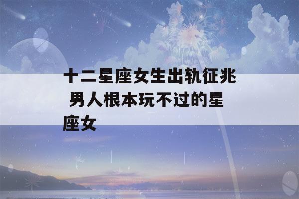 十二星座女生出轨征兆 男人根本玩不过的星座女