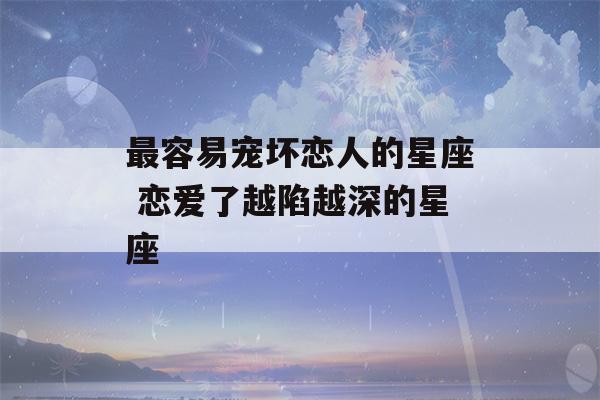 最容易宠坏恋人的星座 恋爱了越陷越深的星座