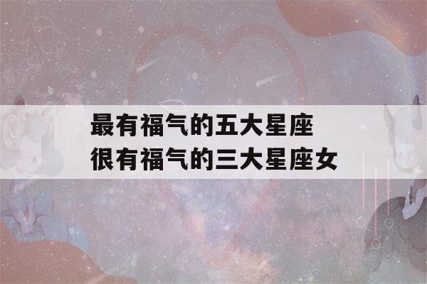 最有福气的五大星座 很有福气的三大星座女