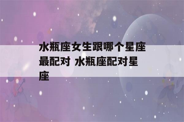 水瓶座女生跟哪个星座最配对 水瓶座配对星座