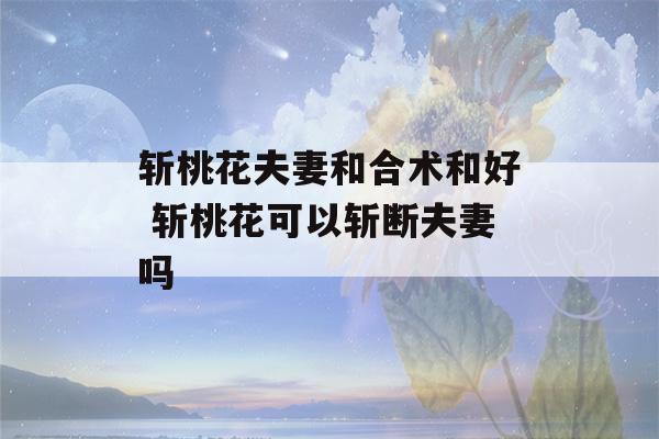 斩桃花夫妻和合术和好 斩桃花可以斩断夫妻吗