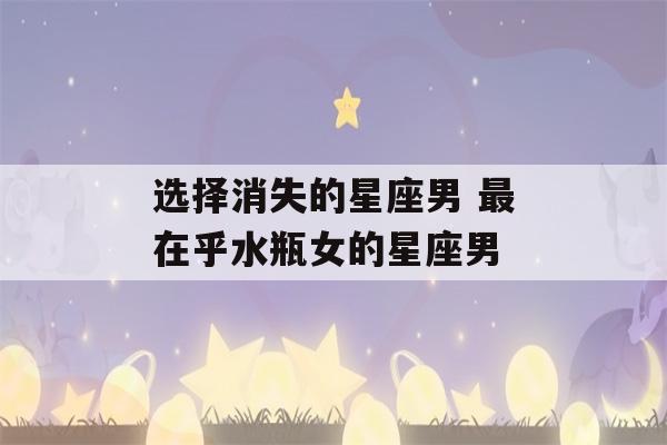 选择消失的星座男 最在乎水瓶女的星座男