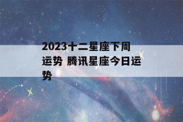 2023十二星座下周运势 腾讯星座今日运势